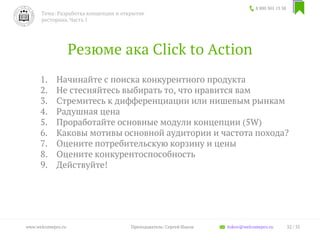 Резюме ака Click to Action
1. Начинайте с поиска конкурентного продукта
2. Не стесняйтесь выбирать то, что нравится вам
3. Стремитесь к дифференциации или нишевым рынкам
4. Радушная цена
5. Проработайте основные модули концепции (5W)
6. Каковы мотивы основной аудитории и частота похода?
7. Оцените потребительскую корзину и цены
8. Оцените конкурентоспособность
9. Действуйте!
8 800 301 13 38
Тема: Разработка концепции и открытие
ресторана. Часть 1
32 / 35www.welcomepro.ru Преподаватель: Сергей Ицков itskov@welcomepro.ru
 