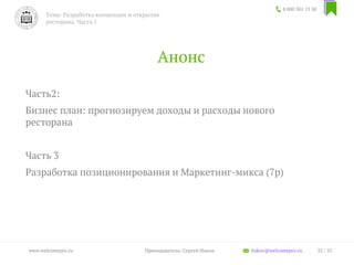 Анонс
Часть2:
Бизнес план: прогнозируем доходы и расходы нового
ресторана
Часть 3
Разработка позиционирования и Маркетинг-микса (7p)
8 800 301 13 38
Тема: Разработка концепции и открытие
ресторана. Часть 1
33 / 35www.welcomepro.ru Преподаватель: Сергей Ицков itskov@welcomepro.ru
 