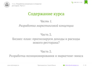 Содержание курса
Часть 1.
Разработка маркетинговой концепции
Часть 2.
Бизнес-план: прогнозируем доходы и расходы
нового ресторана?
Часть 2.
Разработка позиционирования и маркетинг-микса
8 800 301 13 38
5 / 35www.welcomepro.ru Преподаватель: Сергей Ицков itskov@welcomepro.ru
Тема: Разработка концепции и открытие
ресторана. Часть 1
 