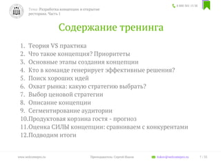 Содержание тренинга
1. Теория VS практика
2. Что такое концепция? Приоритеты
3. Основные этапы создания концепции
4. Кто в команде генерирует эффективные решения?
5. Поиск хороших идей
6. Охват рынка: какую стратегию выбрать?
7. Выбор ценовой стратегии
8. Описание концепции
9. Сегментирование аудитории
10.Продуктовая корзина гостя - прогноз
11.Оценка СИЛЫ концепции: сравниваем с конкурентами
12.Подводим итоги
8 800 301 13 38
7 / 35www.welcomepro.ru Преподаватель: Сергей Ицков itskov@welcomepro.ru
Тема: Разработка концепции и открытие
ресторана. Часть 1
 