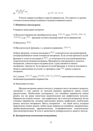 13
в) ; г) .
Учитель вправе подобрать идругие неравенства. Это зависит от уровня
готовностивыполнения домашнего задания учащимися класса
7. Подведение итоговурока.
Учащиеся записываюталгоритм:
1) Исходноенеравенство преобразуется квиду или ( ; ;
), где - функция соответствующая левой части неравенства.
2) Находится .
3) Находятся нули функции, т.е. решается уравнение .
4) Нули функции, точкине входящие в отмечаются на числовойпрямой,
которая разбивается этими точками на интервалы. Если учтена кратность нулей
функции и точек не входящих в , то отмечаются на числовойпрямойвсе
теоретическивозможныеинтервалы. Проверяется знак функции в одном из
интервалов, длина которого не равна нулю, и расставляются знакив
интервалах, чередуя их. Если кратность нулей функции и точек не входящих в
область определения не учтена, то проверять знак нужно в каждом
интервале.
5) С учетом или ( ; ; ) записываются значения x,
являющиеся решениями неравенства.
6) Записывается ответ.
При рассмотренииданного метода у учащихся могут возникать вопросы,
связанные с тем, какому из методов решения неравенств нужно отдать
предпочтение. Необходимо подчеркнуть, что линейные неравенства нужно
решать все же ранее известным аналитическим или графическим методом.
Неравенства второйстепени – как графически, так и методом интервалов. Более
сложные неравенства, которые невозможно решить графически, необходимо
решать методом интервалов. Метод интервалов – это такой метод, которым
практически можно решать любые виды неравенств (линейные, квадратичные,
дробно-рациональные, иррациональные, логарифмические, показательные,
тригонометрические). В этом и заключается универсальность данного метода.
8. Тренировочная самостоятельная работа.
 