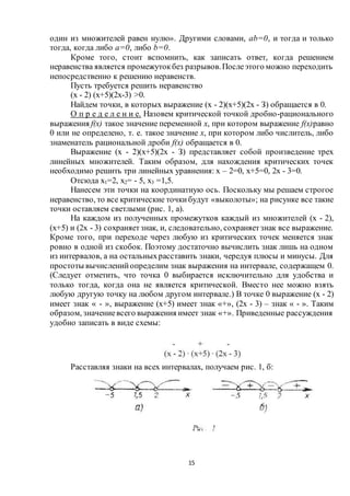 15
один из множителей равен нулю». Другими словами, ab=0, и тогда и только
тогда, когда либо а=0, либо b=0.
Кроме того, стоит вспомнить, как записать ответ, когда решением
неравенства является промежутокбез разрывов.Послеэтого можно переходить
непосредственно к решению неравенств.
Пусть требуется решить неравенство
(х - 2) (х+5)(2х-3) >0.
Найдем точки, в которых выражение (х - 2)(х+5)(2х - З) обращается в 0.
О п р е д е л е н и е. Назовем критической точкой дробно-рационального
выражения f(х) такое значение переменной х, при котором выражение f(х)равно
0 или не определено, т. е. такое значение х, при котором либо числитель, либо
знаменатель рациональной дроби f(х) обращается в 0.
Выражение (х - 2)(х+5)(2х - З) представляет собой произведение трех
линейных множителей. Таким образом, для нахождения критических точек
необходимо решить три линейных уравнения: х – 2=0, х+5=0, 2х - 3=0.
Отсюда х1=2, х2= - 5, х3 =1,5.
Нанесем эти точки на координатную ось. Поскольку мы решаем строгое
неравенство, то все критические точкибудут «выколоты»; на рисунке все такие
точки оставляем светлыми (рис. 1, а).
На каждом из полученных промежутков каждый из множителей (х - 2),
(х+5) и (2х - 3) сохраняетзнак, и, следовательно, сохраняетзнак все выражение.
Кроме того, при переходе через любую из критических точек меняется знак
ровно в одной из скобок. Поэтому достаточно вычислить знак лишь на одном
из интервалов, а на остальныхрасставить знаки, чередуя плюсы и минусы. Для
простоты вычисленийопределим знак выражения на интервале, содержащем 0.
(Следует отметить, что точка 0 выбирается исключительно для удобства и
только тогда, когда она не является критической. Вместо нее можно взять
любую другую точку на любом другом интервале.) В точке 0 выражение (х - 2)
имеет знак « - », выражение (х+5) имеет знак «+», (2х - 3) – знак « - ». Таким
образом, значениевсего выражения имеет знак «+». Приведенные рассуждения
удобно записать в виде схемы:
Расставляя знаки на всех интервалах, получаем рис. 1, б:
 