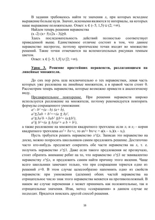 16
В задании требовалось найти те значения х, при которых исходное
выражение больше нуля. Значит, искомымиявляются те интервалы, на которых
наше выражение положительно. Ответ: х ∈ (- 5; 1,5) ∪ (2; +∞).
Найдем теперь решения неравенства
(х -2) (х+ 5) (2х - 3)≥0.
Здесь последовательность действий полностью соответствует
приведенной выше. Единственное отличие состоит в том, что данное
неравенство нестрогое, поэтому критические точки входят во множество
решений. Такие точки отмечаются на вспомогательных рисунках темным
цветом.
Ответ: х ∈ [- 5; 1,5] ∪ [2; +∞).
Урок 3. Решение простейших неравенств, разлагающихся на
линейные множители.
До сих пор речь шла исключительно о тех неравенствах, левая часть
которых уже разложена на линейные множители, а в правой части стоит 0.
Рассмотрим теперь неравенства, которые возможно привести к аналогичному
виду.
Предварительное повторение. При решении неравенств широко
используется разложение на множители, поэтому рекомендуется повторить
формулы сокращенного умножения:
а2 - b2 =(a - b) (а+ b),
а2±2аb + b2==(а ± b)2,
а3±3а2b +3аb2 ±b3= (а±b3),
а3± b3=(а ± b)(а2+ а b + b2),
а также разложение на множители квадратного трехчлена: если х1 и х2 – корни
квадратного трехчлена ах2+ bх+с, то ах2+ bх+с = а(х – х1)(х – x2).
Пусть требуется решить неравенство х3≤х. Записан это неравенство на
доске, можно попросить школьников самим предложить решение. Достаточно
часто кто-нибудь предлагает сократить обе части неравенства на х, т. е.
получить неравенство х2≤1. Даже если такого предложения не прозвучало,
стоит обратить внимание ребят на то, что неравенство х2≤1 не эквивалентно
неравенству х3≤х, и предложить самим найти причину этого явления. Чаще
всего школьники замечают только, что при сокращении теряется одно из
решений х=0. В этом случае целесообразно напомнить одно из свойств
неравенств: при умножении (делении) обеих частей неравенства на
отрицательное число знак этого неравенства меняется на противоположный. В
нашем же случае переменная х может принимать как положительные, так и
отрицательные значения. Итак, метод «сокращения» в данном случае не
подходит. Придется поискать другой способ решения.
 