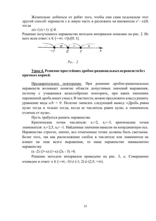 17
Желательно добиться от ребят того, чтобы они сами подсказали этот
другой способ: перенести х в левую часть и разложить на множители х3 - х≤0,
тогда
х(х-1)(х+1) ≤ 0.
Решение полученного неравенства методом интервалов показано на рис. 2. Из
него ясен ответ: х ∈ (−∞; -1]∪[0; 1].
Урок 4. Решение простейшихдробно-рациональныхнеравенствбез
кратных корней.
Предварительное повторение. При решении дробно-рациональных
неравенств возникает понятие области допустимых значений выражения,
поэтому с учащимися целесообразно повторить, при каких значениях
переменной дробь имеет смысл. В частности, можно предложить классурешить
уравнение вида а/b = 0. Полезно записать следующий вывод: «Дробь равна
нулю тогда и только тогда, когда ее числитель равен нулю, а знаменатель
отличен от нуля».
Пусть требуется решить неравенство
Критические точки числителя: х1=2, х2=-3, критические точки
знаменателя: х3=2,5, х4= -1. Найденные значения нанесем на координатную ось.
Неравенство строгое, значит, все отмеченные точки должны быть светлыми.
Более того, так как расположение скобок в числителе или знаменателе не
влияет на знак всего выражения, то наше неравенство эквивалентно
неравенству
(х -2) (3+х) (1+х) (2х - 5) >0.
Решение методом интервалов приведено на рис. 3, а. Совершенно
очевиден и ответ: х ∈ (−∞; -3) ∪ (-1; 2) ∪ (2,5; +∞).
 