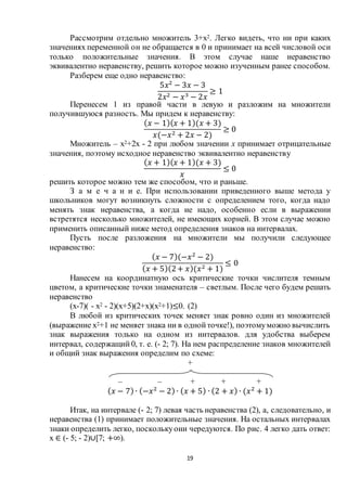 19
Рассмотрим отдельно множитель 3+х2. Легко видеть, что ни при каких
значениях переменной он не обращается в 0 и принимает на всей числовой оси
только положительные значения. В этом случае наше неравенство
эквивалентно неравенству, решить которое можно изученным ранее способом.
Разберем еще одно неравенство:
5𝑥2
− 3𝑥 − 3
2𝑥2 − 𝑥3 − 2𝑥
≥ 1
Перенесем 1 из правой части в левую и разложим на множители
получившуюся разность. Мы придем к неравенству:
( 𝑥 − 1)( 𝑥 + 1)(𝑥 + 3)
𝑥(−𝑥2 + 2𝑥 − 2)
≥ 0
Множитель – х2+2х - 2 при любом значении х принимает отрицательные
значения, поэтому исходное неравенство эквивалентно неравенству
( 𝑥 + 1)( 𝑥 + 1)(𝑥 + 3)
𝑥
≤ 0
решить которое можно тем же способом, что и раньше.
З а м е ч а н и е. При использовании приведенного выше метода у
школьников могут возникнуть сложности с определением того, когда надо
менять знак неравенства, а когда не надо, особенно если в выражении
встретятся несколько множителей, не имеющих корней. В этом случае можно
применить описанный ниже метод определения знаков на интервалах.
Пусть после разложения на множители мы получили следующее
неравенство:
( 𝑥 − 7)(−𝑥2
− 2)
( 𝑥 + 5)(2+ 𝑥)(𝑥2 + 1)
≤ 0
Нанесем на координатную ось критические точки числителя темным
цветом, а критические точки знаменателя – светлым. После чего будем решать
неравенство
(х-7)( - х2 - 2)(х+5)(2+х)(х2+1)≤0. (2)
В любой из критических точек меняет знак ровно один из множителей
(выражение х2+1 не меняет знака ни в однойточке!), поэтомуможно вычислить
знак выражения только на одном из интервалов. для удобства выберем
интервал, содержащий 0, т. е. (- 2; 7). На нем распределение знаков множителей
и общий знак выражения определим по схеме:
+
– – + + +
( 𝑥 − 7) ∙ (−𝑥2
− 2) ∙ ( 𝑥 + 5) ∙ (2 + 𝑥) ∙ (𝑥2
+ 1)
Итак, на интервале (- 2; 7) левая часть неравенства (2), а, следовательно, и
неравенства (1) принимает положительные значения. На остальных интервалах
знаки определить легко, посколькуони чередуются. По рис. 4 легко дать ответ:
х ∈ (- 5; - 2)∪[7; +∞).
 