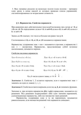 2
3. Весь материал разделен на несколько подтем (одна подтема – примерно
один урок), в конце каждой из которых приведен список упражнений,
систематизированных по возрастанию сложности.
§ 1. Неравенства. Свойства неравенств
При сравнении двух действительных чисел a и b возможны три случая: a = b, a
 b и a  b. По определению: если a = b, то a-b=0;если a  b, то a-b  0; если a 
b, то a-b  0.
Запись a  b означает, что число a больше или равно числу b.
Соотношения a  b, a  b, a  b, a  b называются неравенствами.
Неравенства, содержащие знак  или  называются строгими, а неравенства 
или  – нестрогими. Неравенство, представляющее собой истинное
высказывание, называется верным.
Свойства числовых неравенств:
1) a  b  a  c  b  c; 5) a  b, c  d  a+c  b+d:
2) a  b, b  c  a  c; 6) a  b  0, n N  an  bn;
3) a  b, m  0  am  bm; 7) a  b, c  d  a-c  b-d;
4) a  b, m  0  am  bm; 8) a  b  0, n N   ;
9) a, b числа одного знака, a  b   .
Замечание 1. Свойства 1, 2 остаются верными, если в неравенствах знак 
заменить на один из знаков: , , .
Замечание2. Свойстваостаются верными, если под a, b, m понимать функции.
Значение х, при котором неравенство f(x)  g(x) справедливо, называется его
решением. Под решением подразумевают либо одно значение переменной,
удовлетворяющее неравенству, либо все множество таких решений.
Неравенства, содержащие одну и ту же переменную, называются
равносильными, если множества решений этих неравенств совпадают.
 