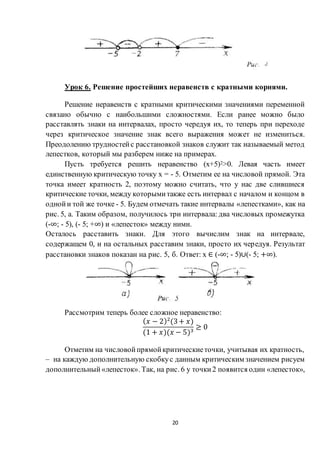 20
Урок 6. Решение простейших неравенств с кратными корнями.
Решение неравенств с кратными критическими значениями переменной
связано обычно с наибольшими сложностями. Если ранее можно было
расставлять знаки на интервалах, просто чередуя их, то теперь при переходе
через критическое значение знак всего выражения может не измениться.
Преодолению трудностейс расстановкой знаков служит так называемый метод
лепестков, который мы разберем ниже на примерах.
Пусть требуется решить неравенство (х+5)2>0. Левая часть имеет
единственную критическую точку х = - 5. Отметим ее на числовой прямой. Эта
точка имеет кратность 2, поэтому можно считать, что у нас две слившиеся
критические точки, между которымитакже есть интервал с началом и концом в
однойи той же точке - 5. Будем отмечать такие интервалы «лепестками», как на
рис. 5, а. Таким образом, получилось три интервала: два числовых промежутка
(-∞; - 5), (- 5; +∞) и «лепесток» между ними.
Осталось расставить знаки. Для этого вычислим знак на интервале,
содержащем 0, и на остальных расставим знаки, просто их чередуя. Результат
расстановки знаков показан на рис. 5, б. Ответ: х ∈ (-∞; - 5)∪(- 5; +∞).
Рассмотрим теперь более сложное неравенство:
( 𝑥 − 2)2
(3+ 𝑥)
(1 + 𝑥)(𝑥 − 5)3
≥ 0
Отметим на числовойпрямойкритическиеточки, учитывая их кратность,
– на каждую дополнительную скобкус данным критическим значением рисуем
дополнительный«лепесток». Так, на рис. 6 у точки2 появится один «лепесток»,
 