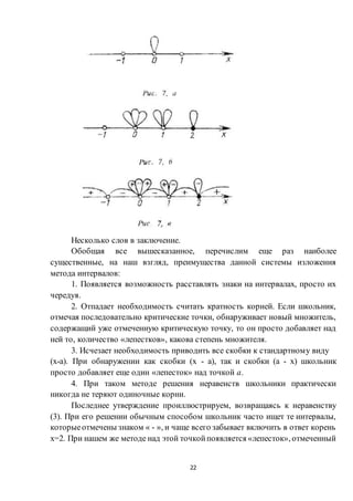 22
Несколько слов в заключение.
Обобщая все вышесказанное, перечислим еще раз наиболее
существенные, на наш взгляд, преимущества данной системы изложения
метода интервалов:
1. Появляется возможность расставлять знаки на интервалах, просто их
чередуя.
2. Отпадает необходимость считать кратность корней. Если школьник,
отмечая последовательно критические точки, обнаруживает новый множитель,
содержащий уже отмеченную критическую точку, то он просто добавляет над
ней то, количество «лепестков», какова степень множителя.
3. Исчезает необходимость приводить все скобки к стандартному виду
(х-а). При обнаружении как скобки (х - а), так и скобки (а - х) школьник
просто добавляет еще один «лепесток» над точкой а.
4. При таком методе решения неравенств школьники практически
никогда не теряют одиночные корни.
Последнее утверждение проиллюстрируем, возвращаясь к неравенству
(3). При его решении обычным способом школьник часто ищет те интервалы,
которыеотмечены знаком « - », и чаще всего забывает включить в ответ корень
х=2. При нашем же методе над этой точкойпоявляется «лепесток», отмеченный
 