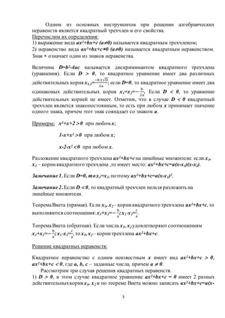3
Одним из основных инструментов при решении алгебраических
неравенств является квадратный трехчлен и его свойства.
Перечислим их определения:
1) выражение вида ax2+bx+c (a0) называется квадратным трехчленом;
2) неравенство вида ax2+bx+c0 (a0) называется квадратным неравенством.
Знак  означает один из знаков неравенства.
Величина D=b2-4ac называется дискриминантом квадратного трехчлена
(уравнения). Если D  0, то квадратное уравнение имеет два различных
действительных корня х1,2=
−b±√D
2a
; если D=0, то квадратное уравнение имеет два
одинаковых действительных корня х1=х2=−
b
2a
. Если D  0, то уравнение
действительных корней не имеет. Отметим, что в случае D  0 квадратный
трехчлен является знакопостоянным, то есть при любом х принимает значение
одного знака, причем этот знак совпадает со знаком a.
Примеры: х2+х+2  0 при любом х;
1-х+х2  0 при любом х;
х-2-х2  0 при любом х.
Разложение квадратного трехчлена ax2+bx+cна линейные множители: если х1,
х2 – корниквадратного трехчлена ,то имеет место: ax2+bx+c=a(х-х1)(х-х2).
Замечание1. Если D=0, тох1=х2, поэтому ax2+bx+c=a(х-х1)2.
Замечание2. Если D  0, то квадратный трехчлен нельзя разложить на
линейные множители.
ТеоремаВиета (прямая). Если х1, х2 – корниквадратного трехчлена ax2+bx+c, то
выполняются соотношения:х1+х2=−
b
a
;х1х2=
c
a
.
ТеоремаВиета (обратная). Если числа х1, х2 удовлетворяютсоотношениям
х1+х2=−
b
a
;х1х2=
c
a
, то х1, х2 – корнитрехчлена ax2+bx+c.
Решение квадратных неравенств:
Квадратное неравенство с одним неизвестным х имеет вид ax2+bx+c  0,
ax2+bx+c  0, где a, b, c – заданные числа, причем a  0.
Рассмотрим три случая решения квадратных неравенств.
1) D  0, в этом случае квадратное уравнение ax2+bx+c = 0 имеет 2 разных
действительныхкорня х1, х2 и по теореме Виета можно записать ax2+bx+c=a(х-
 