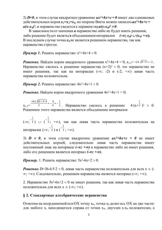 5
2) D=0, в этом случае квадратное уравнение ax2+bx+c= 0 имеет два одинаковых
действительных корня х1=х2=х0, по теореме Виета можно записатьax2+bx+c=
a(х-х0)2, и неравенство сведется к неравенствуa(х-х0)2  0.
В зависимостиотзначения a неравенство либо не будет иметь решения,
либо решение будет являться объединением интервалов (-; х0)  (х0; +).
В последнем случае точка х0 не является решением неравенства, так как
неравенство строгое.
Пример 1. Решить неравенство: х2+4х+4  0.
Решение. Найдем корни квадратного уравнения х2+4х+4 = 0, х1,2= .
Неравенство свелось к решению неравенства (х+2)2  0; это неравенство не
имеет решения, так как на интервалах (-; -2) и (-2; +) левая часть
неравенства положительна.
Пример 2. Решить неравенство: 4х2+4х+1  0.
Решение. Найдем корни квадратного уравнения 4х2+4х+1 = 0;
х1,2= . Неравенство свелось к решению 4(х+ )2  0.
Решением этого неравенства является объединение интервалов
(-; )  ( ; +), так как левая часть неравенства положительна на
интервалах (-; ) и ( ; +).
3) D  0, в этом случае квадратное уравнение ax2+bx+c = 0 не имеет
действительных корней, следовательно левая часть неравенства имеет
постоянный знак на интервале (-; +) и неравенство либо не имеет решения,
либо его решением является интервал (-; +).
Пример. 1. Решить неравенство: 5х2-6х+2  0.
Решение. D=36-452  0, левая часть неравенства положительна для всех х  (-
; +). Следовательно, решением неравенства является интервал (-; +).
2. Неравенство 5х2-6х+2  0 не имеет решения, так как левая часть неравенства
положительна для всех х  (-; +).
§ 2. Стандартные алгебраические неравенства
Отметим на координатнойосиOX точку х0, точка х0 делитось OX на две части:
для любого х, находящегося справа от точки х0, двучлен х-х0 положителен, а
 