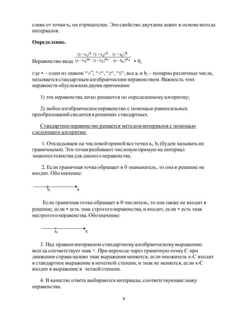 6
слева от точких0 он отрицателен. Это свойство двучлена лежит в основеметода
интервалов.
Определение.
Неравенство вида  0,
где  – один из знаков:“”, ““, ““, ““, все ai и bj – попарно различные числа,
называется стандартным алгебраическим неравенством. Важность этих
неравенств обусловленадвумя причинами:
1) эти неравенства легко решаются по определенномуалгоритму;
2) любое алгебраическоенеравенство с помощью равносильных
преобразованийсводится крешению стандартных.
Стандартноенеравенство решается методом интервалов с помощью
следующего алгоритма:
1. Откладываем на числовойпрямойвсеточкиai, bj (будем называть их
граничными). Эти точкиразбивают числовую прямую на интервал
знакопостоянствадля данного неравенства.
2. Если граничная точка обращает в 0 знаменатель, то она в решение не
входит. Обозначение:
Если граничная точка обращает в 0 числитель, то она также не входит в
решение, если  есть знак строгогонеравенства, и входит, если  есть знак
нестрогогонеравенства. Обозначение:
3. Над правым интервалом стандартномуалгебраическомувыражению
всегда соответствуетзнак +. При переходе через граничную точку С при
движении справа налево знак выражения меняется, если множитель х-С входит
в стандартное выражение в нечетной степени, и знак не меняется, если х-С
входит в выражение в четнойстепени.
4. В качестве ответа выбираются интервалы, соответствующиезнаку
неравенства.
 
