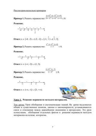 7
Рассмотрим несколько примеров
Пример 1. Решить неравенство:  0.
Решение.
Ответ: х  [-4; -3)  (-2; -1]  [-1; ) ( ; 3].
Пример 2. Решить неравенство:  0.
Решение.
Ответ: х  (-; -2)  (1; 3).
Пример 3. Решить неравенство:  0.
Решение.
Ответ: х  (-; -1]  [3; +).
Урок 1. Решение неравенств методом интервалов.
Тип урока: Урок обобщения и систематизации знаний. На уроке выделяются
общие и существенные понятия, законы и закономерности, устанавливаются
связи и отношения между важнейшими явлениями и процессами. Это урок
осмысления, обобщения отдельных фактов и решения неравенств методом
интервалов на основе алгоритма.
 