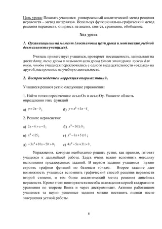 8
Цель урока: Показать учащимся универсальный аналитический метод решения
неравенств – метод интервалов. Используя функционально-графический метод
решения неравенств, опираясь на анализ, синтез, сравнение, обобщение.
Ход урока
1. Организационныймомент (постановка цели урока и мотивация учебной
деятельностиучащихся).
Учитель приветствует учащихся, проверяет посещаемость, записываетна
доскедату, тему урока и называет цели урока (этот этап урока нужен для
того, чтобы учащиеся переключились с одного видадеятельности«отдыха» на
другой, настроились на учебную деятельность.
2. Воспроизведениеи коррекция опорныхзнаний.
Учащиеся решают устно следующие упражнения:
1. Найти точки пересечения с осью Ox и осью Oy. Укажите область
определения этих функций
а) ; б) .
2. Решите неравенства:
а) ; б) ;
в) ; г) ;
д) ; е) .
Упражнения, которые необходимо решить устно, как правило, готовят
учащихся к дальнейшей работе. Здесь очень важно вспомнить методику
выполнения предложенных заданий. В первом задании учащимся нужно
строить графики функций по базовым точкам. Второе задание дает
возможность учащимся вспомнить графический способ решения неравенств
второй степени, и тем более аналитический метод решения линейных
неравенств. Кромеэтого повторяютсяспособынахождения корней квадратного
уравнения по теореме Виета и через дискриминант. Активно работавшим
учащимся за верно решенные задания можно поставить оценки после
завершения устной работы.
 