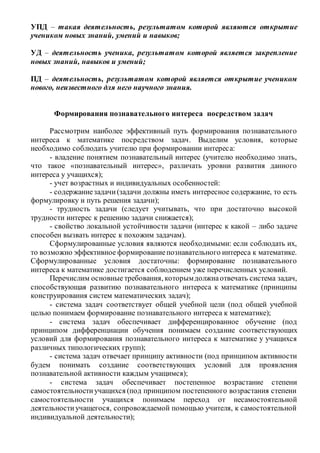 УПД – такая деятельность, результатом которой являются открытие
учеником новых знаний, умений и навыков;
УД – деятельность ученика, результатом которой является закрепление
новых знаний, навыков и умений;
ПД – деятельность, результатом которой является открытие учеником
нового, неизвестного для него научного знания.
Формирования познавательного интереса посредством задач
Рассмотрим наиболее эффективный путь формирования познавательного
интереса к математике посредством задач. Выделим условия, которые
необходимо соблюдать учителю при формировании интереса:
- владение понятием познавательный интерес (учителю необходимо знать,
что такое «познавательный интерес», различать уровни развития данного
интереса у учащихся);
- учет возрастных и индивидуальных особенностей:
- содержаниезадачи(задачи должны иметь интересное содержание, то есть
формулировку и путь решения задачи);
- трудность задачи (следует учитывать, что при достаточно высокой
трудности интерес к решению задачи снижается);
- свойство локальной устойчивости задачи (интерес к какой – либо задаче
способен вызвать интерес к похожим задачам).
Сформулированные условия являются необходимыми: если соблюдать их,
то возможно эффективное формированиепознавательного интереса к математике.
Сформулированные условия достаточны: формирование познавательного
интереса к математике достигается соблюдением уже перечисленных условий.
Перечислим основные требования, которымдолжнаотвечать система задач,
способствующая развитию познавательного интереса к математике (принципы
конструирования систем математических задач);
- система задач соответствует общей учебной цели (под общей учебной
целью понимаем формирование познавательного интереса к математике);
- система задач обеспечивает дифференцированное обучение (под
принципом дифференциации обучения понимаем создание соответствующих
условий для формирования познавательного интереса к математике у учащихся
различных типологических групп);
- система задач отвечает принципу активности (под принципом активности
будем понимать создание соответствующих условий для проявления
познавательной активности каждым учащимся);
- система задач обеспечивает постепенное возрастание степени
самостоятельностиучащихся (под принципом постепенного возрастания степени
самостоятельности учащихся понимаем переход от несамостоятельной
деятельностиучащегося, сопровождаемой помощью учителя, к самостоятельной
индивидуальной деятельности);
 
