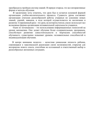 преобразуя в стройнуюсистемузнаний. В первую очередь это все интерактивные
формы и методы обучения.
В заключении хочу отметить, что урок был и остается основной формой
организации учебно-воспитательного процесса. Сущность урока составляет
организация учителем разнообразной работы учащихся по усвоению новых
знаний, умений, навыков, в ходе которой осуществляется их воспитание и
развитие. Современныйурок - это урок, на котором учитель умело использует все
возможные формы организации познавательной деятельности учащихся.
Один из потенциалов – это использование информационных технологий на
уроках математики. Оно делает обучение более содержательным, зрелищным,
способствует развитию самостоятельности и творческих способностей
обучаемого, существенно повышает уровень: познавательных способностей и
индивидуализации обучения.
В центре внимания педагога – целостная уникальная личность ребенка,
стремящаяся к максимальной реализации своих возможностей, открытая для
восприятия нового опыта, способная на осознанный и ответственный выбор в
разнообразных жизненных ситуациях.
 