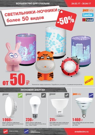 ВОЛШЕБСТВО ДЛЯ СПАЛЬНИ
СВЕТИЛЬНИКИ-НОЧНИКИ
Лампа «Таблетка» (LED) Gauss
Gx70, 12 Вт, тепло-белая/холодно-белая
коды: 661779/661780
Лампа «Груша» (LED) Gauss
Е27, 12 Вт, тепло-белая/холодно-белая
коды: 758687/758686
Лампа MR-16 d51 GU5.3 (LED) Gauss
5 Вт, нейтрально-белая/тепло-белая
коды: 711220/711221
Лампа PAR38 (LED) для растений Jazzway
12 Вт, Е27, IP55
код: 760263
1 060 230 211 1 460
ЭКОНОМИЯ ЭНЕРГИИ
*Количество товара ограничено. Подробности уточняйте у продавцов-консультантов.
ÏÐÎÔÈ
от 50
более 50 видов
avselectro.ruтовар для
профессионалов
скидка на товар
ÏÐÎÔÈ
SALE
24.03.17 - 30.04.17
-50%
 
