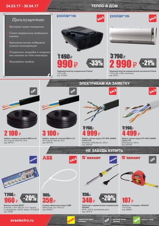 24.03.17 - 30.04.17 ТЕПЛО В ДОМ
Термовентилятор керамический настенный Polaris
1.0/2.0 кВт с ПДУ, ионизатор
код: 92031
Термовентилятор спиральный Polaris
1.0/2.0 кВт
код: 513020
2 990990
3 7901 490
товар участвует
в Акции
лучший товар
месяца
новый товар
avselectro.ru
SALE
SALE
SALE
SALE
SALE
Стяжка кабельная (хомут) ABB
290х3.6 мм, (уп.=100 шт)
код: 654637
Фильтр сетевой MOST
5-постов, с з/к+1 без з/к, 2 м + защита
от напряжения >250 В, серый, 10 А/220 В
код: 79266
Паяльник с керамическим нагревателем
REXANT
80 Вт ~220 В, долговечное жало
код: 287475
Рулетка «Стандарт» REXANT
3 м*19 мм
код: 680621
Кабель медный силовой ВВГнг-LS
3х1,5 мм кв. (БУХТА), 50 м
код: 567411
Кабель медный силовой ВВГнг-LS
3х2,5 мм кв. (бухта), 50 м
код: 567416
Кабель (витая пара) UTP 4PR 24AWG
CAT5e ITK
внешний, ШПД (бухта), 305 м
код: 655794
Кабель (витая пара) UTP 4PR 24AWG
CAT5e ITK
ШПД (бухта), 305 м
код: 655795
359960 348 107
2 100 3 100 4 999 4 499
5 790 5 200
4051 200 436
НЕ ЗАБУДЬ КУПИТЬ
-20% -20%
-21%-33%
ÏÐÎÔÈ
ÏÐÎÔÈ
ЭЛЕКТРИКАМ НА ЗАМЕТКУ
Преимущества:
٧
٧
٧
٧
٧
Быстрый нагрев помещения
Смена направления воздушного
потока
Автоматическая поддержка
нужной температуры
Устранение микробов и неприят-
ных запахов за счёт ионизации
Охлаждение воздуха
 