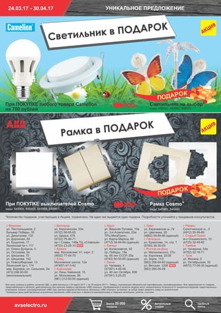 Все цены указаны в рублях, включая НДС, и действительны с 24 марта 2017 г. по 30 апреля 2017 г. Товары, подлежащие обязательной сертификации, сертифицированы. Все предложения по товарам,
представленные в каталоге, действительны при наличии товара в магазинах «АВС-электро». Изображенные в каталоге модели могут незначительно отличаться от конкретных моделей, представленных
в магазине. Каталог спецпредложений «АВС-гид» распространяется бесплатно. Магазины «АВС-электро» оставляют за собой право заменять товар на аналогичный.
*Указанные цены действительны в розничных магазинах «АВС-электро» и являются минимальными в товарных категориях: розетки, счетчики.
NEW
NEW
г. Курск
ул. Верхняя Луговая, 10а
ул. 3-я Агрегатная, 23ж
ТРЦ МегаГринн,
ул. Карла Маркса, 68
(4712) 34-94-94 (единый)
г. Липецк
ул. Космонавтов, 92
пр. Победы, 19а
пр. 60 лет СССР, 20а
(4742) 50-55-85 (единый)
г. Лиски
ул. Чапаева, 4
(47391) 4-48-48
ул. 40 лет Октября, 83б
(47391) 3-25-25
г. Орел
ул. Карачевское ш.,74
ул. Цветаева, 2б
(4862) 59-99-88 (единый)
г. Пятигорск
ул. Ермолова, 14, стр. 7
(8793) 36-30-09
г. Ростов-на-Дону
ул. Малиновского, 27а
пр. Королева, 32/36
ул. Зорге, 11/2
(863) 206-64-60 (единый)
ул. Вятская, 120б
(863) 285-05-09
г. Рязань
Солотчинское ш., 2
(4912) 55-99-80
г. Старый Оскол
м-н Ольминского, 10
(4725) 32-49-92
г. Тамбов
ул. Чичерина, 54а
(4752) 52-16-71
г. Тула
ул. Мосина, 6
ул. Октябрьская, 33
(4872) 77-06-30 (единый)
г. Воронеж
ул. Текстильщиков, 2
бульвар Победы, 35
ул. Димитрова, 120
ул. Дорожная, 84
ул. Куцыгина, 17
Ленинский пр-т, 117
ул. Олеко Дундича, 3
ул. Остужева, 5а
ул. Шишкова, 70
ул. Шишкова, 142
ул. Новосибирская, 13
Ленинский пр-т, 174
мкр. Боровое, ул. Сельская, 2м
(473) 246-00-00
(многоканальный)
г. Белгород
ул. Корочанская, 53а
(4722) 56-95-65
ул. Щорса, 47б
(4722) 78-46-71
пр-т Славы, 148в ТЦ «Славный»
(4722) 23-29-10
г. Брянск
мкр. Московский, 41, корп. 2
(4832) 77-04-70
г. Елец
Московское шоссе, 12а
(47467) 47-3-42
г. Краснодар
ул. Лизы Чайкиной, 15
ул. Московская, 99
(861) 212-50-50 (единый)
*Количество подарков, участвующих в Акциях, ограничено. На один чек выдается один подарок. Подробности уточняйте у продавцов-консультантов.
Рамка Cosmo*
коды: 645889, 645885
При ПОКУПКЕ выключателей Cosmo
коды: 645904, 645906, 645959, 645961
Рамка в ПОДАРОК
24.03.17 - 30.04.17 УНИКАЛЬНОЕ ПРЕДЛОЖЕНИЕ
Более 25 000
товаров
Актуальные
скидки
Удобный
поискavselectro.ru
При ПОКУПКЕ любого товара Camelion
на 700 рублей
Светильник в ПОДАРОК
Светильник на выбор*
коды: 496581, 496582, 496575
 