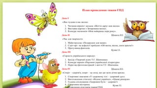 План проведення тижня ГПД
День I
«Яка чудова в нас весна»
1. Читання віршів і загадок «Життя дарує нам весна»
2. Виставка картин « Зачарована весна».
3. Конкурс малюнків «Моя найкраща пора року».
День II
«Час для творчості»
1. Майстер-клас «Подарунок для мами».
2. Стріт-арт на асфальті крейдою «Ой весна, весна, днем красна!»
3. Прогулянка-фантазія.
День III
«Гордість українського народу»
1. Бесіда «Творчий шлях Т.Г. Шевченка».
2. Конкурс віршів «Перлини української літератури»
3. Перегляд фотоілюстрацій з життя Т.Г. Шевченка.
День IV
«Спорт – здоров′я, спорт – це сила, що дає всім дітям крила»
1. Спортивні змагання «У здоровому тілі – здоровий дух».
2. Виготовлення стінгазет «Відомі українці», «Цікаві рекорди»
3. Година спілкування «Здоровим бути – здорово!»
4. Спортивна вікторина.
5. Підведення підсумків тижня ГПД.
Шпинта Н.І.
Кузик І.І.
Шпинта Н.І.
Кузик І.І.
 
