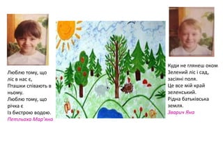 Люблю тому, що
ліс в нас є,
Пташки співають в
ньому.
Люблю тому, що
річка є
Із бистрою водою.
Петльоха Мар’яна
Куди не глянеш оком
Зелений ліс і сад,
засіяні поля.
Це все мій край
зеленський.
Рідна батьківська
земля.
Зварич Яна
 