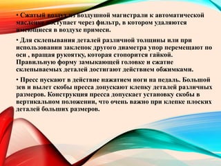 • Сжатый воздух из воздушной магистрали к автоматической
масленке поступает через фильтр, в котором удаляются
имеющиеся в воздухе примеси.
• Для склепывания деталей различной толщины или при
использовании заклепок другого диаметра упор перемещают по
оси , вращая рукоятку, которая стопорится гайкой.
Правильную форму замыкающей головке и сжатие
склепываемых деталей достигают действием обжимками.
• Пресс пускают в действие нажатием ноги на педаль. Большой
зев и вылет скобы пресса допускают клепку деталей различных
размеров. Конструкция пресса допускает установку скобы в
вертикальном положении, что очень важно при клепке плоских
деталей больших размеров.
 