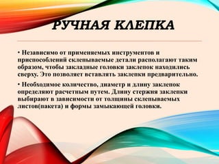 РУЧНАЯ КЛЕПКА
• Независимо от применяемых инструментов и
приспособлений склепываемые детали располагают таким
образом, чтобы закладные головки заклепок находились
сверху. Это позволяет вставлять заклепки предварительно.
• Необходимое количество, диаметр и длину заклепок
определяют расчетным путем. Длину стержня заклепки
выбирают в зависимости от толщины склепываемых
листов(пакета) и формы замыкающей головки.
 
