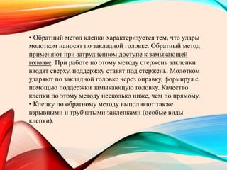 • Обратный метод клепки характеризуется тем, что удары
молотком наносят по закладной головке. Обратный метод
применяют при затрудненном доступе к замыкающей
головке. При работе по этому методу стержень заклепки
вводят сверху, поддержку ставят под стержень. Молотком
ударяют по закладной головке через оправку, формируя с
помощью поддержки замыкающую головку. Качество
клепки по этому методу несколько ниже, чем по прямому.
• Клепку по обратному методу выполняют также
взрывными и трубчатыми заклепками (особые виды
клепки).
 