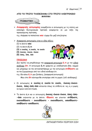 Δ΄ Δημοτικού 31
ΕΚΠΑΙΔΕΥΤΗΡΙΑ ΓΕΩΡΓΙΟΥ ΖΩΗ
ΑΠΟ ΤΟ ΠΡΩΤΟ ΤΗΛΕΦΩΝΗΜΑ ΣΤΟ ΠΡΩΤΟ ΗΛΕΚΤΡΟΝΙΚΟ
ΜΗΝΥΜΑ
 Αναφορικές αντωνυμίες ονομάζονται οι αντωνυμίες με τις οποίες μια
ολόκληρη δευτερεύουσα πρόταση αναφέρεται σε μια λέξη της
προηγούμενης πρότασης.
π.χ. Αγόρασα τα παπούτσια που είχαμε δει μαζί στη βιτρίνα.
 Αναφορικές αντωνυμίες είναι οι εξής λέξεις:
(1) το άκλιτο που
(2) το άκλιτο ό,τι
(3) ο οποίος, η οποία, το οποίο
(4) όποιος, όποια, όποιο
(5) όσος, όση, όσο
ΠΡΟΣΟΧΗ!
Δεν πρέπει να μπερδεύουμε την αναφορική αντωνυμία ό,τι με τον ειδικό
σύνδεσμο ότι. Η αντωνυμία ό,τι γράφεται με υποδιαστολή (δηλ. κόμμα)
και μπορούμε να την αντικαταστήσουμε με την αντωνυμία οτιδήποτε για
να την ξεχωρίσουμε από τον ειδικό σύνδεσμο ότι.
π.χ. Θα κάνω ό,τι μου ζητήσεις. (αναφορική αντωνυμία)
Μου είπε ότι σύντομα θα επιστρέψει από το χωριό. (ειδ. σύνδεσμος)
 Οι αντωνυμίες ο οποίος-η οποία-το οποίο, όποιος-όποια-
όποιο, όσος-όση-όσο κλίνονται όπως τα επίθετα σε –ος,-η,-ο χωρίς
να έχουν κλητική πτώση.
 Το άκλιτο ό,τι και οι αντωνυμίες όποιος-όποια-όποιο, όσος-όση-
-όσο ενώνονται με το άκλιτο –δήποτε και γίνονται: οτιδήποτε,
οποιοσδήποτε – οποιαδήποτε - οποιοδήποτε, οσοσδήποτε-
οσηδήποτε-οσοδήποτε.
ΓΡΑΜΜΑΤΙΚΗ
 