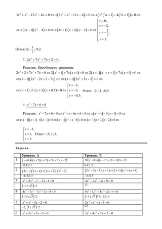       4 3 2 3 2 2
3 12 4 0 3 12 4 0 3 1 4 3 1 0x x x x x x x x x x x x              
      2
0,
2,
3 1 4 0 3 1 2 2 0 1
,
3
2.
x
x
x x x x x x x
x
x

  

          
 


Ответ:-2;
1
3
 ; 0;2.
3. 3 2
2 7 7 2 0x x x    .
Решение: Преобразуем уравнение:
        3 2 3 2
2 2 7 7 0 2 1 7 1 0 2 1 1 7 1 0x x x x x x x x x x x                
     2 2
1 2 2 2 7 0 1 2 5 2 0x x x x x x x           
    
2,
1 2 2 0,5 0 1,
0,5.
x
x x x x
x
 
         

 
Ответ: -2; -1; -0,5.
4. 3
7 6 0x x  
Решение:    3 3 2
7 6 0 6 6 0 1 6 1 0x x x x x x x x             
           2
1 1 6 1 0 1 6 0 1 3 2 0x x x x x x x x x x                
3,
1,
2.
x
x
x
 
 


Ответ: -3; 1; 2.
Задания
Уровень А Уровень В
1       
2
0,4 2 2 5 2 2x x x x x           
22
50 0,16 1,5 2 3 5 2x x x x    
–0.4;2;3 0.4;1.5
2       2 2
2 3 4 3 12 4 9x x x x          2 2
2 5 3 3 2 1 6 9x x x x x x      
–4;-3;1.5 –3;-0.5
3 4 3 2
2 2 1 0x x x x     4 3
4 2 3 9 0x x x   
 1 5 /2  
4 4 3 2
4 7 7 7 4 0x x x x     4 3 2
9 3 14 2 4 0x x x x    
 3 5 / 2   1 7 /3  ;–2/3; 1
5 3 2
3 2 0x x x    3 2
2 1 0x x x   
–2;  1 5 / 2 0.5
6 3 2
5 5 3 0x x x    3 2
3 4 7 2 0x x x   
 