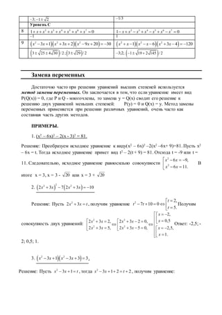 –3; 1 2  –1/3
Уровень С
8 2 3 4 5 6 7
1 0x x x x x x x        2 3 4 5 6 7
1 0x x x x x x x       
–1 1
9    2 2 2
3 1 3 2 9 20 30x x x x x x           2 2 2
1 6 3 4 120x x x x x x       
 3 25 4 30 / 2  ; 3 29 /2 –3;2;  1 19 2 145 / 2  
Замена переменных
Достаточно часто при решении уравнений высших степеней используется
метод замены переменных. Он заключается в том, что если уравнение имеет вид
P(Q(x)) = 0, где P и Q - многочлены, то замена y = Q(x) сводит его решение к
решению двух уравнений меньших степеней: P(y) = 0 и Q(x) = y. Метод замены
переменных применяется при решении различных уравнений, очень часто как
составная часть других методов.
ПРИМЕРЫ.
1. (x2 – 6x)2 – 2(x - 3)2 = 81.
Решение: Преобразуем исходное уравнение к виду(x2 – 6x)2 –2(x2 –6x+ 9)=81. Пусть x2
– 6x = t. Тогда исходное уравнение примет вид t2 – 2(t + 9) = 81. Отсюда t = -9 или t =
11. Следовательно, исходное уравнение равносильно совокупности 




.116
,96
2
2
xx
xx
В
итоге x = 3, x = 3 - 20 или x = 3 + 20
2.    
22 2
2 3 7 2 3 10x x x x    
Решение: Пусть 2
2 3x x t  , получим уравнение 2 2,
7 10 0
5.
t
t t
t

     
Получим
совокупность двух уравнений:
2 2
2 2
2,
0,52 3 2, 2 3 2 0,
2 3 5, 2 3 5 0, 2,5,
1.
x
xx x x x
x x x x x
x
 
                 
 
Ответ: -2,5; -
2; 0,5; 1.
3.   2 2
3 1 3 3 3x x x x     .
Решение: Пусть 2
3 1x x t   , тогда 2
3 1 2 2x x t     , получим уравнение:
 