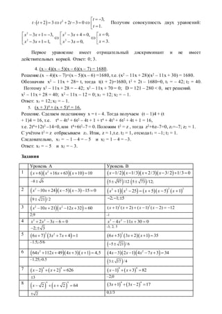  2 3,
2 3 2 3 0
1.
t
t t t t
t
 
         
Получим совокупность двух уравнений:
2 2
2 2
0,3 1 3, 3 4 0,
3.3 1 1, 3 0,
xx x x x
xx x x x
        
          
Первое уравнение имеет отрицательный дискриминант и не имеет
действительных корней. Ответ: 0; 3.
4. (x – 4)(x – 5)(x – 6)(x – 7) = 1680.
Решение.(x – 4)(x – 7)×(x – 5)(x – 6) =1680, т.е. (x2 – 11x + 28)(x2 – 11x + 30) = 1680.
Обозначим x2 – 11x + 28= t, тогда t(t + 2)=1680, t2 + 2t – 1680=0, t1 = – 42; t2 = 40.
Поэтому x2 – 11x + 28 = – 42; x2 – 11x + 70 = 0; D = 121 – 280 < 0, нет решений.
x2 – 11x + 28 = 40; x2 – 11x – 12 = 0; x1 = 12; x2 = – 1.
Ответ: x1 = 12; x2 = – 1.
5. (x + 3)4 + (x + 5)4 = 16.
Решение. Сделаем подстановку x = t – 4. Тогда получаем (t – 1)4 + (t
+ 1)4 = 16, т.е. t4 – 4t3 + 6t2 – 4t + 1 + t4 + 4t3 + 6t2 + 4t + 1 = 16,
т.е. 2t4+12t2 –14=0, или t4+6t2–7 = 0. Положим t2 = z , тогда z2+6z–7=0, z1=–7; z2 = 1.
С учётом t2 = z отбрасываем z1. Итак, z = 1,т.е. t2 = 1, отсюда t1 = –1; t2 = 1.
Следовательно, x1 = – 1 – 4 = – 5 и x2 = 1 – 4 = –3.
Ответ: x1 = – 5 и x2 = – 3.
Задания
Уровень А Уровень В
1    2
6 16 63 10 10x x x x         1/2 1/3 2/3 3/2 1/3 0x x x x     
8 6   5 97 /12  5 73 /12;
2    2
10 24 5 3 15 0x x x x             
2 23 2
1 25 5 5 1x x x x x     
 9 21 /2 2; 1; 5  
3   2 2
10 21 12 32 60x x x x    
2 2
( 1) ( 2) ( 1) ( 2) 12x x x x      
2;9 -1
4 3 2
2 3 6 0x x x    3 2
4 11 30 0x x x   
2; 3  -3; 2; 5
5    2 2
6 7 3 7 4 1x x x        
2
6 5 3 2 1 35x x x   
–1.5;-5/6
 5 21 /6 
6    2
64 112 49 4 3 1 4,5x x x x        2
4 3 2 1 4 7 3 34x x x x    
–1.25;-0.5
 3 17 /4
7    
4 4
2 2 626x x       
4 4
1 3 82x x   
3 –2;0
8
   
4 4
2 2 64x x       
4 4
3 1 3 2 17x x   
2 0;1/3
 