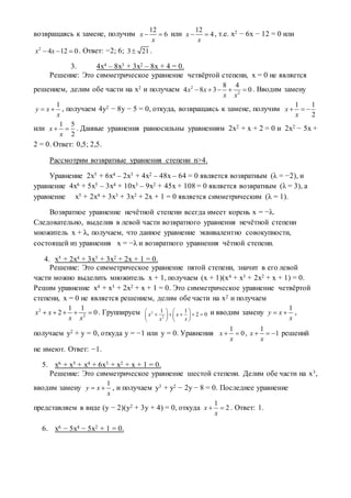 возвращаясь к замене, получим
12
6x
x
  или
12
4x
x
  , т.е. х2 − 6х − 12 = 0 или
2
4 12 0x x   . Ответ: −2; 6; 3 21 .
3. 4х4 – 8х3 + 3х2 – 8х + 4 = 0.
Решение: Это симметрическое уравнение четвёртой степени, х = 0 не является
решением, делим обе части на х2 и получаем 2
2
8 4
4 8 3 0x x
x x
     . Вводим замену
1
y x
x
  , получаем 4у2 − 8у − 5 = 0, откуда, возвращаясь к замене, получим
1 1
2
x
x
  
или
1 5
2
x
x
  . Данные уравнения равносильны уравнениям 2х2 + х + 2 = 0 и 2х2 − 5х +
2 = 0. Ответ: 0,5; 2,5.
Рассмотрим возвратные уравнения степени n>4.
Уравнение 2х5 + 6х4 – 2х3 + 4х2 – 48х – 64 = 0 является возвратным (λ = −2), и
уравнение 4х6 + 5х5 – 3х4 + 10х3 – 9х2 + 45х + 108 = 0 является возвратным (λ = 3), а
уравнение х5 + 2х4 + 3х3 + 3х2 + 2х + 1 = 0 является симметрическим (λ = 1).
Возвратное уравнение нечётной степени всегда имеет корень х = −λ.
Следовательно, выделив в левой части возвратного уравнения нечётной степени
множитель х + λ, получаем, что данное уравнение эквивалентно совокупности,
состоящей из уравнения х = −λ и возвратного уравнения чётной степени.
4. х5 + 2х4 + 3х3 + 3х2 + 2х + 1 = 0.
Решение: Это симметрическое уравнение пятой степени, значит в его левой
части можно выделить множитель х + 1, получаем (х + 1)(х4 + х3 + 2х2 + х + 1) = 0.
Решим уравнение х4 + х3 + 2х2 + х + 1 = 0. Это симметрическое уравнение четвёртой
степени, х = 0 не является решением, делим обе части на х2 и получаем
2
2
1 1
2 0x x
x x
     . Группируем 2
2
1 1
2 0x x
x x
   
       
   
и вводим замену
1
y x
x
  ,
получаем у2 + у = 0, откуда у = −1 или у = 0. Уравнения
1
0x
x
  ,
1
1x
x
   решений
не имеют. Ответ: −1.
5. х6 + х5 + х4 + 6х3 + х2 + х + 1 = 0.
Решение: Это симметрическое уравнение шестой степени. Делим обе части на х3,
вводим замену
1
y x
x
  , и получаем у3 + у2 − 2у − 8 = 0. Последнее уравнение
представляем в виде (у − 2)(у2 + 3у + 4) = 0, откуда
1
2x
x
  . Ответ: 1.
6. х6 − 5х4 − 5х2 + 1 = 0.
 