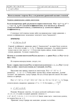 6 3х4 – 7х3 + 2х -3 = 0. 5 4 3 2
2 3 3 2 1 0x x x x x     
 1; 7 13 /6  –1
Использование теоремы Безу для решения уравнений высших степеней
Теорема о рациональных корнях многочлена:
Если несократимая дробь p/q является корнем многочлена P(x) = anxn + an-1xn-1 +
… + a1x + a0, an ≠ 0 с целыми коэффициентами, то ее числитель p является
делителем свободного члена a0 , а знаменатель q - делителем старшего
коэффициента an .
С помощью этой теоремы можно найти все рациональные корни уравнения с
целыми коэффициентами испытанием конечного числа "кандидатов".
ПРИМЕРЫ
1. x3 + 3x2 +x – 2 = 0
Старший коэффициент уравнения равен 1, "кандидатами" на корни будут делители
числа –2. Их всего четыре: 1, −1, 2 и −2. Проверка показывает, что корнем является
только одно из этих чисел: x0 = –2. Если один корень найден, можно понизить
степень уравнения. Согласно теореме Безу
Остаток от деления многочлена P(x) на двучлен x – c равен P(c), т. е. P(x) = (x−c) ∙
Q(x) + P(c).
Из теоремы непосредственно следует, что:
Если c - корень многочлена P(x), то многочлен делится на x – c , т. е. P(x) = ( x−c) ∙
Q(x), где Q(x) - многочлен степени, на 1 меньшей, чем P(x).
Продолжая наш пример, вынесем из многочлена P(x) = x3 + 3x2 +x – 2
множитель x – x0 = x + 2. Чтобы найти частное Q(x), можно выполнить деление
"уголком" или применить схему Горнера. Но есть и более простой способ. Он станет
понятен из примера:
P(x) = x3 + 3x2 +x – 2 = (x3 + 2x2) + (x2 + 2x) – (x + 2) = (x + 2) ∙ (x2 + x – 1). Теперь
остается решить квадратное уравнение x2 +x – 1 = 0. Его корни:
2
51
2,1

x
2.
3 2
4 6 0x x x    .
Решение: Нетрудно заметить, что среди делителей свободного члена:
1; 2; 3; 6    одним из корней уравнения является -1:
3 2
( 1) 4( 1) 1 6 0, 1 4 1 6 0, 0 0            . Значит левая часть - многочлен делится,
по теореме Безу, на x +1.
Применим схему Горнера или выполним деление в «столбик».
 
