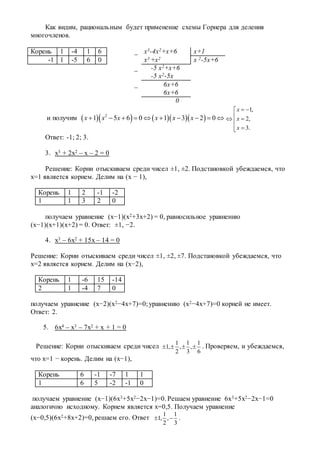 Как видим, рациональным будет применение схемы Горнера для деления
многочленов.
Корень 1 -4 1 6 _ х3-4х2+х+6 х+1
-1 1 -5 6 0 х3 +х2 х 2-5х+6
_ -5 х2+х+6
-5 х2-5х
_ 6х+6
6х+6
0
и получим       2
1 5 6 0 1 3 2 0x x x x x x         
1,
2,
3.
x
x
x
 
 


Ответ: -1; 2; 3.
3. x3 + 2x2 – x – 2 = 0
Решение: Корни отыскиваем среди чисел ±1, ±2. Подстановкой убеждаемся, что
х=1 является корнем. Делим на (х − 1),
Корень 1 2 -1 -2
1 1 3 2 0
получаем уравнение (х−1)(х2+3х+2) = 0, равносильное уравнению
(х−1)(х+1)(х+2) = 0. Ответ: ±1, −2.
4. x3 – 6x2 + 15x – 14 = 0
Решение: Корни отыскиваем среди чисел ±1, ±2, ±7. Подстановкой убеждаемся, что
х=2 является корнем. Делим на (х−2),
Корень 1 -6 15 -14
2 1 -4 7 0
получаем уравнение (х−2)(х2−4х+7)=0;уравнению (х2−4х+7)=0 корней не имеет.
Ответ: 2.
5. 6x4 – x3 – 7x2 + x + 1 = 0
Решение: Корни отыскиваем среди чисел
1 1 1
1, , ,
2 3 6
    . Проверяем, и убеждаемся,
что х=1 − корень. Делим на (х−1),
Корень 6 -1 -7 1 1
1 6 5 -2 -1 0
получаем уравнение (х−1)(6х3+5х2−2х−1)=0. Решаем уравнение 6х3+5х2−2х−1=0
аналогично исходному. Корнем является х=0,5. Получаем уравнение
(х−0,5)(6х2+8х+2)=0, решаем его. Ответ
1 1
1, ,
2 3
  .
 