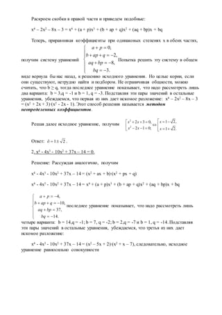 Раскроем скобки в правой части и приведем подобные:
x4 – 2x2 – 8x – 3 = x4 + (a + p)x3 + (b + ap + q)x2 + (aq + bp)x + bq
Теперь, приравнивая коэффициенты при одинаковых степенях x в обеих частях,
получим систему уравнений











.3
,8
,2
,0
bq
bpaq
qapb
pa
Попытка решить эту систему в общем
виде вернула бы нас назад, к решению исходного уравнения. Но целые корни, если
они существуют, нетрудно найти и подбором. Не ограничивая общности, можно
считать, что b ≥ q, тогда последнее уравнение показывает, что надо рассмотреть лишь
два варианта: b = 3,q = -1 и b = 1, q = -3. Подставляя эти пары значений в остальные
уравнения, убеждаемся, что первая из них дает искомое разложение: x4 – 2x2 – 8x – 3
= (x2 + 2x + 3)∙(x2 - 2x - 1). Этот способ решения называется методом
неопределенных коэффициентов.
Решая далее исходное уравнение, получим
2
2
1 2,2 3 0,
2 1 0; 1 2.
хх х
х х х
     
 
     
Ответ: 21õ .
2. x4 - 4x3 - 10x2 + 37x – 14 = 0.
Решение: Рассуждая аналогично, получим
x4 - 4x3 - 10x2 + 37x – 14 = (x2 + ax + b)∙(x2 + px + q)
x4 - 4x3 - 10x2 + 37x – 14 = x4 + (a + p)x3 + (b + ap + q)x2 + (aq + bp)x + bq
4,
10,
37,
14.
a p
b ap q
aq bp
bq
  
    

 
  
последнее уравнение показывает, что надо рассмотреть лишь
четыре варианта: b = 14,q = -1; b = 7, q = -2; b = 2,q = -7 и b = 1, q = -14. Подставляя
эти пары значений в остальные уравнения, убеждаемся, что третья из них дает
искомое разложение:
x4 - 4x3 - 10x2 + 37x – 14 = (x2 – 5x + 2)∙(x2 + x – 7), следовательно, исходное
уравнение равносильно совокупности
 