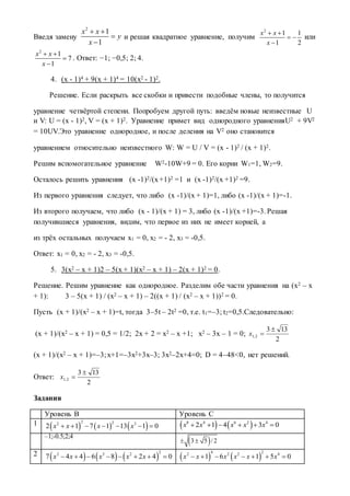 Введя замену
2
1
1
x x
y
x
 


и решая квадратное уравнение, получим
2
1 1
1 2
х х
х
 
 

или
2
1
7
1
x x
x
 


. Ответ: −1; −0,5; 2; 4.
4. (x - 1)4 + 9(x + 1)4 = 10(x2 - 1)2.
Решение. Если раскрыть все скобки и привести подобные члены, то получится
уравнение четвёртой степени. Попробуем другой путь: введём новые неизвестные U
и V: U = (x - 1)2, V = (x + 1)2. Уравнение примет вид однородного уравненияU2 + 9V2
= 10UV.Это уравнение однородное, и после деления на V2 оно становится
уравнением относительно неизвестного W: W = U / V = (x - 1)2 / (x + 1)2.
Решим вспомогательное уравнение W2-10W+9 = 0. Его корни W1=1, W2=9.
Осталось решить уравнения (x -1)2/(x+1)2 =1 и (x -1)2/(x +1)2 =9.
Из первого уравнения следует, что либо (x -1)/(x + 1)=1, либо (x -1)/(x + 1)=-1.
Из второго получаем, что либо (x - 1)/(x + 1) = 3, либо (x -1)/(x +1)=-3. Решая
получившиеся уравнения, видим, что первое из них не имеет корней, а
из трёх остальных получаем x1 = 0, x2 = - 2, x3 = -0,5.
Ответ: x1 = 0, x2 = - 2, x3 = -0,5.
5. 3(x2 – x + 1)2 – 5(x + 1)(x2 – x + 1) – 2(x + 1)2 = 0.
Решение. Решим уравнение как однородное. Разделим обе части уравнения на (x2 – x
+ 1): 3 – 5(x + 1) / (x2 – x + 1) – 2((x + 1) / (x2 – x + 1))2 = 0.
Пусть (x + 1)/(x2 – x + 1)=t, тогда 3–5t – 2t2 =0, т.е. t1=–3; t2=0,5.Следовательно:
(x + 1)/(x2 – x + 1) = 0,5 = 1/2; 2x + 2 = x2 – x +1; x2 – 3x – 1 = 0;
2
133
2,1

х
(x + 1)/(x2 – x + 1)=–3;x+1=–3x2+3x–3; 3x2–2x+4=0; D = 4–48<0, нет решений.
Ответ:
2
133
2,1

х
Задания
Уровень В Уровень С
1      
2 22 3
2 1 7 1 13 1 0x x x x          8 4 6 2 4
2 1 4 3 0x x x x x     
–1;-0.5;2;4
 3 5 / 2 
2      
22 3 2
7 4 4 6 8 2 4 0x x x x x           
4 22 2 2 4
1 6 1 5 0x x x x x x      
 