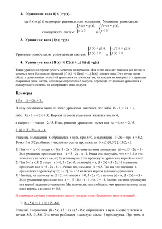 2. Уравнение вида f(| x| )=g(x),
где f(x) и g(x) некоторые рациональные выражения. Уравнение равносильно
совокупности систем: и
3. Уравнение вида | f(x)| =g(x)
Уравнение равносильно совокупности систем: и
4. Уравнение вида | f1(x)| +| f2(x)| +…| fn(x)| =g(x)
Такие уравнения проще решать методом интервалов. Для этого находят сначала все точки, в
которых хотя бы одна из функций | f1(x)| +| f2(x)| +…| fn(x)| меняет знак. Эти точки делят
область допустимых значений уравнения на промежутки, на каждом из которых эти функции
сохраняют знак. Затем, используя определение модуля, переходят от данного уравнения к
совокупности систем, не содержащих знак модуля.
Примеры
1.|3x - 1| = |2x + 3|.
В силу сказанного выше из этого уравнения вытекает, что либо 3х - 1 = 2х + 3,
либо 3х - 1 = -(2х + 3). Корнем первого уравнения является число 4,
а второго — число -2 / 5. Итак, решение уравнения имеет вид х1 =4, х2 =-2 / 5.
2. |x| = |3 - 2x| - x - 1.
Решение. Выражение x обращается в нуль при x=0, а выражение 3-2x— при x =3/2.
Точки 0 и 3/2 разбивают числовую ось на промежутки (-∞;0),[0;3/2], (3/2; ∞).
1) При -∞ < x < 0 имеем x < 0 и 3 - 2x > 0.Поэтому на этом промежутке |x|=-x, |3 - 2x| = 3 -
2x и уравнение принимает вид -x = 3 - 2x - x - 1. Решая его, получаем, что x = 1. Но это
значение x не лежит на (-∞; 0), и потому на этом промежутке уравнение корней не имеет.
2) При 0 < x <3/ 2 имеем x > 0, 3 - 2x< 0, поэтому|x| = x, |3 - 2x| = 3 - 2x. И уравнение
принимает вид x =3 - 2x - x - 1. Решая его, находим x = 0,5. Так как это значение x
принадлежит промежутку [0; 3 / 2], то 1 / 2 является корнем заданного уравнения.
3) Наконец, на промежутке (3 / 2; +∞) имеем x > 0, 3 - 2x <0, а потому |x| = x, |3 - 2x| = -(3 -
2x) и уравнение принимает вид x = -(3 -2x) - x - 1, т.е. 0 = - 4. Значит, на этом промежутке
нет корней заданного уравнения. Мы получили, таким образом, что уравнение имеет лишь
один корень, а именно x= 0,5.
В некоторых случаях уравнение со знаком модуля имеет бесконечно много решений.
3. |8 - 5x| = |3 + x| + |5 -6x|.
Решение. Выражения (8 - 5x), (3 + x) и (5 - 6x) обращаются в нуль соответственно в
точках 8/5, -3, 5/6. Эти точки разбивают числовую ось на 4 промежутка. При этом, в
 