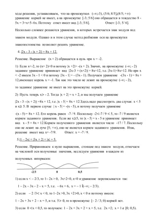 ходе решения, устанавливаем, что на промежутках (-∞;-3), (5/6; 8/5],(8/5; +∞)
уравнение корней не имеет, а на промежутке [-3; 5/6] оно обращается в тождество 8 -
5x = 3+x+5- 6x. Поэтому ответ имеет вид [-3; 5/6]. Ответ: [-3; 5/ 6].
Несколько сложнее решаются уравнения, в которых встречается знак модуля под
знаком модуля. Однако и в этом случае метод разбиения оси на промежутки
знакопостоянства позволяет решить уравнение.
4. |2x - 3 - |x + 2|| = 8x + 12.
Решение. Выражение (x + 2) обращается в нуль при x = -2.
1) Если x<-2, то (x+ 2)<0 и потому |x +2|= -(x + 2). Значит, на промежутке (-∞; - 2)
заданное уравнение принимает вид |2x-3 + (x+2)| = 8x+12, т.е. |3x-1|=8x+12. Но при x
< -2 имеем 3x - 1 < 0 и потому |3x - 1| = - (3x - 1). Получаем уравнение -(3x - 1) = 8x +
12,имеющее корень x = -1. Так как это число не лежит на промежутке (-∞; - 2),
то заданное уравнение не имеет на это промежутке корней.
2) Пусть теперь x> - 2. Тогда |x + 2| = x + 2, и мы получаем уравнение
|2x - 3 - (x + 2)| =8x + 12, т.е. |x - 5| = 8x + 12.Здесь надо рассмотреть два случая: x < 5
и x≥ 5. В первом случае | x - 5| = -(х - 5), и потому получаем уравнение
-(x - 5) = 8x + 12. Его корень равен -7 / 9. Поскольку -2<-7 / 9 < 5, то -7 / 9 является
корнем заданного уравнения. Если же x≥5, то |x - 5| = x - 5 и уравнение принимает
вид x - 5 = 8x + 12.Корнем полученного уравнения является число -17 / 7. Поскольку
оно не лежит на луче [5; +∞), оно не является корнем заданного уравнения. Итак,
решение имеет вид x= -7/9. Ответ: x = -7 / 9.
5.|1 – 2x| + |3x + 2| + |x| = 5.
Решение. Приравниваем к нулю выражения, стоящие под знаком модуля, отмечаем
на числовой оси полученные значения, исследуем уравнения в каждом из
полученных интервалов:
-2/3 0 0,5
1) если x < – 2/3, то 1– 2x > 0, 3x+2<0, x<0 и уравнение переписывается так:
1 – 2x – 3x – 2 – x = 5, т.е. – 6x = 6, x = – 1 Î(–∞; – 2/3).
2) если – 2 /3< x < 0, то 1–2x >0, 3x +2>0, x < 0 и поэтому имеем:
1 – 2x + 3x + 2 – x = 5, и т.к. 5> 0, то в промежутке [– 2 / 3; 0) корней нет.
3) если 0 <x < 0,5, то получаем: 1 – 2x + 3x + 2 + x = 5, т.е. 2x =2; x = 1 [0; 0,5).
 