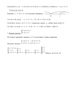 4) если 0,5> x, то – 1+2x+3x+2+x=5, 6x=4, x =2/3∈(0,5;∞). Ответ:x1=– 1; x2 = 2 / 3.
6. | x | + | x – 1 | = 1.
Решение. x – 1= 0, x =1; х=0 получаем интервалы:
0 1
1) x ∈(-∞; 0), тогда – x – x +1 = 1; – 2x = 0; x = 0  (-∞; 0).
2) x∈ [0;1), тогда x –x+1= 1; 1=1—тождество, значит, x—любое число из [0; 1).
3) x ∈[1; ∞), тогда x + x – 1 = 1; 2x = 2; x = 1 ∈[1; ∞). Ответ: x ∈[0; 1].
7. Решить систему
Из второго уравнения выразим | у+1| и подставим в первое уравнение.
Получим систему:
Ответ: (4; 2), (4; -4)
 