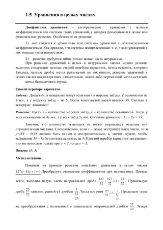 1.5 Уравнения в целых числах
Диофантовы уравнения – алгебраические уравнения с целыми
коэффициентами или системы таких уравнений, у которых разыскиваются целые или
рациональные решения. Особенности их решения:
1) они сводятся к уравнениям или системам уравнений с целочисленными
коэффициентами. Как правило, эти системы неопределённые, т. е. число уравнений в
них меньше числа неизвестных;
2) решения требуется найти только целые, часто натуральные.
При решении уравнений в целых и натуральных числах можно условно
выделить следующие методы: способ перебора вариантов, метод остатков, алгоритм
Евклида, цепные дроби, метод разложения на множители, решение уравнений в
целых числах как квадратных относительно какой-либо переменной, метод остатков,
метод бесконечного спуска.
Способ перебора вариантов.
Задача: Допустим, в аквариуме живут осьминоги и морские звёзды. У осьминогов по
8 ног, а у морских звёзд – по 5. Всего конечностей насчитывается 39. Сколько в
аквариуме животных?
Решение: Пусть х - количество морских звёзд, у – количество осьминогов. Тогда у
всех осьминогов по 8у ног, а у всех звёзд 5х ног. Составим уравнение: 5х + 8у = 39.
Заметим, что количество животных не может выражаться нецелым или
отрицательным числами. Следовательно, если х – целое неотрицательное число, то и
у=(39 – 5х)/8 должно быть целым и неотрицательным, а, значит, нужно, чтобы
выражение 39 – 5х без остатка делилось на 8. Простой перебор вариантов показывает,
что это возможно только при х = 3, тогда у = 3.
Ответ: (3; 3)
Метод остатков
Покажем на примере решения линейного уравнения в целых числах
0152127  yx .Преобразуем отношение коэффициентов при неизвестных. Прежде
всего, выделим целую часть неправильной дроби
52
127
;
52
23
2
52
127
 . Правильную
дробь
52
23
заменим равной ей дробью
23
52
1
.Тогда получим
23
52
1
2
52
127
 . Проделаем такие
же преобразования с полученной в знаменателе неправильной дробью
23
52
. Теперь
 