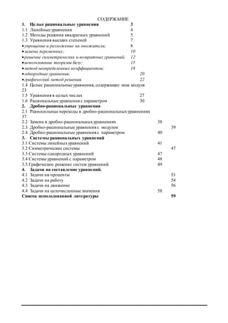 СОДЕРЖАНИЕ
1. Целые рациональные уравнения 3
1.1 Линейные уравнения 4
1.2 Методы решения квадратных уравнений 5
1.3 Уравнения высших степеней 7
упрощение и разложение на множители; 8
замена переменных; 10
решение симметрических и возвратных уравнений; 12
использование теоремы Безу; 15
метод неопределенных коэффициентов; 18
однородные уравнения; 20
графический метод решения. 22
1.4 Целые рациональные уравнения, содержащие знак модуля
23
1.5 Уравнения в целых числах 27
1.6 Рациональные уравнения с параметром 30
2. Дробно-рациональные уравнения
2.1 Равносильные переходы в дробно-рациональныхуравнениях
37
2.2 Замена в дробно-рациональныхуравнениях 38
2.3 Дробно-рациональные уравнения c модулем 39
2.4 Дробно-рациональные уравнения c параметром 40
3. Системы рациональных уравнений
3.1 Системы линейныхуравнений 41
3.2 Симметрические системы 47
3.3 Системы однородных уравнений 47
3.4 Системы уравнений с параметром 48
3.5 Графическое решение систем уравнений 49
4. Задачи на составление уравнений.
4.1 Задачи на проценты 51
4.2 Задачи на работу 54
4.3 Задачи на движение 56
4.4 Задачи на целочисленные значения 58
Список использованной литературы 59
 