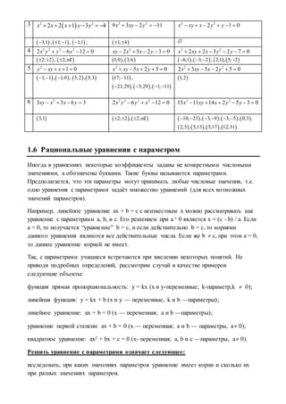 3  2 2
2 2 1 3 4x x x y y      2 2
9 3 2 11x xy y    2 2
2 1 0x xy x y y     
 3;1 , 1; 1 ,   1;1 ;  1; 4  
4 2 2 2 2
2 6 12 0x y y x    2
2 5 2 3 0xy x x y     2 2
2 2 3 2 7 0x xy x y y     
 2; 2 ,   2; 2 m    1;0 , 3;6    6;1 , 3; 2 ,      2;1 , 5; 2
5 2
1 0y xy x    2
5 2 5 0x xy x y     2 2
2 3 5 2 5 0x xy x y    
   1; 1 , 1;0 ,      5;2 , 5;3  17; 11 ,
     21;29 , 3;29 , 1; 11   
 1;2
6 2
3 3 6 3xy x x y    2 2 2 2
2 6 12 0x y y x    2 2
15 11 14 2 5 3 0x xy x y y     
 3;1    2; 2 , 2; 2   m        10; 23 , 3; 9 , 3; 5 , 0;3 ,     
       2;5 , 5;13 , 5;17 , 12;31
1.6 Рациональные уравнения с параметром
Иногда в уравнениях некоторые коэффициенты заданы не конкретными числовыми
значениями, а обозначены буквами. Такие буквы называются параметрами.
Предполагается, что эти параметры могут принимать любые числовые значения, т.е.
одно уравнения с параметрами задаёт множество уравнений (для всех возможных
значений параметров).
Например, линейное уравнение ax + b = c с неизвестным x можно рассматривать как
уравнение с параметрами a, b, и c. Его решением при a ¹ 0 является x = (c - b) / a. Если
a = 0, то получается “уравнение” b = c, и если действительно b = c, то корнями
данного уравнения являются все действительные числа. Если же b  c, при этом a = 0,
то данное уравнение корней не имеет.
Так, с параметрами учащиеся встречаются при введении некоторых понятий. Не
приводя подробных определений, рассмотрим случай в качестве примеров
следующие объекты:
функция прямая пропорциональность: y = kx (x и y-переменные; k-параметр,k  0);
линейная функция: y = kx + b (x и у — переменные, k и b —параметры);
линейное уравнение: ax + b = 0 (x — переменная; a и b —параметры);
уравнение первой степени: ax + b = 0 (x — переменная; a и b — параметры, a 0);
квадратное уравнение: ax2 + bx + c = 0 (x- переменная; a, b и c —параметры, a 0).
Решить уравнение с параметрами означает следующее:
исследовать, при каких значениях параметров уравнение имеет корни и сколько их
при разных значениях параметров.
 