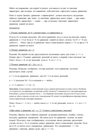 Найти все выражения для корней и указать для каждого из них те значения
параметров, при которых это выражение действительно определяет корень уравнения.
Ответ к задаче “решить уравнение с параметрами” должен выглядеть следующим
образом: уравнение при таких- то значениях параметров имеет корни …, при таких-
то значениях параметров — корни …, при остальных значениях параметров
уравнение корней не имеет.
ПРИМЕРЫ
1. Решим уравнение px=6 с неизвестным x и параметром p.
Если p 0, то можно разделить обе части уравнения на p, и тогда мы находим корень
уравнения x = 6 /p. Если p = 0, то уравнение корней не имеет, потому что 0× x = 0 для
любого x. Ответ: при p 0 уравнение имеет единственный корень x = 6 / p; при p = 0
уравнение корней не имеет.
2. Решить уравнение ax = 1.
Решение. На первый взгляд представляется возможным сразу дать ответ: x = 1 / a.
Однако при a = 0 данное уравнение решений не имеет, и верный ответ выглядит так:
Ответ: Если a = 0, то нет решений; если a 0, то x = 1 / a.
3. Решить уравнение (a2 - 1)x = a + 1.
Решение. Нетрудно сообразить, что при решении этого уравнения достачно
рассмотреть такие случаи:
a = 1; тогда уравнение принимает вид 0x = 2 и не имеет решений;
a = - 1; получаем 0x = 0, и очевидно x — любое.
a  ± 1; имеем x = 1 / (a - 1).
Замечание. Существенным этапом решения задач с параметрамиявляетсязапись ответа. Особенно
это относится к тем примерам,где решение как бы “ветвится” в зависимостиот значений параметра.
В подобных случаях составление ответа — это сбор ранее полученных результатов. И здесь очень
важно не забыть отразить в ответе все этапы решения. В только что разобранном примере запись
ответа практически повторяет решение.
Ответ: Если a = - 1, то x — любое число; a = 1, то нет решений; если a ± 1, то x = 1 /
(a - 1).
3.При каких a уравнение ax2 - x + 3 = 0 имеет единственное решение?
Решение. Прежде всего обратим внимание на распространённую ошибку: считать
исходное уравнение квадратным. На самом деле это уравнение степени, не выше
второй. Пользуясь этим соображением, естественно начать решение, рассмотрев
случай, когда a = 0, то очевидно данное уравнение имеет единственное решение. Если
же a 0, то имеем дело с квадратным уравнением. Его дискриминант 1 - 12a
принимает значение, равное нулю, при a = 1 / 12.
 