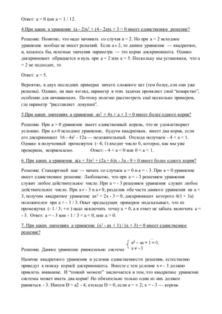 Ответ: a = 0 или a = 1 / 12.
4.При каких a уравнение (a - 2)x2 + (4 - 2a)x + 3 = 0 имеет единственное решение?
Решение. Понятно, что надо начинать со случая a = 2. Но при a = 2 исходное
уравнение вообще не имеет решений. Если a 2, то данное уравнение — квадратное,
и, казалось бы, искомые значения параметра — это корни дискриминанта. Однако
дискриминант обращается в нуль при a = 2 или a = 5. Поскольку мы установили, что a
= 2 не подходит, то
Ответ: a = 5.
Вероятно, в двух последних примерах ничего сложного нет (тем более, ели они уже
решены). Однако, на наш взгляд, параметр в этих задачах проявляет своё “коварство”,
особенно для начинающих. Поэтому полезно рассмотреть ещё несколько примеров,
где параметр “расставляет ловушки”.
5.При каких значениях a уравнение ax2 + 4x + a + 3 = 0 имеет более одного корня?
Решение. При a = 0 уравнение имеет единственный корень, что не удовлетворяет
условию. При a 0 исходное уравнение, будучи квадратным, имеет два корня, если
его дискриминант 16 - 4a2 - 12a — положительный. Отсюда получаем - 4 < a < 1.
Однако в полученный промежуток (- 4; 1) входит число 0, которое, как мы уже
проверили, неприемлемо. Ответ: - 4 < a < 0 или 0 < a < 1.
6. При каких a уравнение a(a + 3)x2 + (2a + 6)x - 3a - 9 = 0 имеет более одного корня?
Решение. Стандартный шаг — начать со случаев a = 0 и a = - 3. При a = 0 уравнение
имеет единственное решение. Любопытно, что при a = - 3 решением уравнения
служит любое действительное число. При a = - 3 решением уравнения служит любое
действительное число. При a - 3 и a 0, разделив обе части данного уравнения на a +
3, получим квадратное уравнение ax2 + 2x - 3 = 0, дискриминант которого 4(1 + 3a)
положителен при a > - 1 / 3. Опыт предыдущих примеров подсказывает, что из
промежутка (- 1 / 3; +∞ ) надо исключить точку a = 0, а в ответ не забыть включить a =
- 3. Ответ: a = - 3 или - 1 / 3 < a < 0, или a > 0.
7. При каких значениях a уравнение (x2 - ax + 1) / (x + 3) = 0 имеет единственное
решение?
Решение. Данное уравнение равносильно системе
Наличие квадратного уравнения и условие единственности решения, естественно
приведут к поиску корней дискриминанта. Вместе с тем условие x - 3 должно
привлечь внимание. И “тонкий момент” заключается в том, что квадратное уравнение
системы может иметь два корня! Но обязательно только один из них должен
равняться - 3. Имеем D = a2 - 4, отсюда D = 0, если a = ± 2; x = - 3 — корень
 