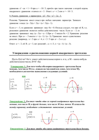 уравнения x2 - ax + 1 = 0 при a = - 10 / 3, причём при таком значении a второй корень
квадратного уравнения отличен от - 3. Ответ: a = ± 2 или a = - 10 / 3.
8. Решить уравнение с параметром (a2 - 9)x = a2 + 2a - 3.
Решение. Уравнение имеет смысл при любых значениях параметра. Запишем
уравнение в виде: (a - 3)(a + 3)x = (a + 3)(a - 1).
Если a = - 3, то уравнение принимает вид: 0x = 0. Отсюда следует, что при x∈ R, т.е.
решением уравнения является любое действительное число. Если a  - 3, то
уравнение принимает вид: (a - 3)x = a - 1.При a = 3 имеем 0x = 2. Уравнение решения
не имеет. При a - 3 имеем x = (a - 1) / (a - 3). Уравнение имеет единственное
решение (например, x = 3 при a = 4, x = 3 / 5 при a= - 2 и т.д.)
Ответ: a = - 3, x∈ R ; a = 3, нет решений ; a  ± 3, x = (a - 1) / (a - 3).
Утверждения о расположении корней квадратного трехчлена
Пусть f(x)=ax2+bx+c имеет действительные корни x1 и x2, а M – какое-нибудь
действительное число, D=b2 -4ас
Утверждение 1. Для того чтобы оба корня квадратного трехчлена были
меньше, чем число M (т.е. лежали на числовой оси левее, чем точка M),
необходимо и достаточно выполнение следующих условий:
или
Утверждение 2. Для того чтобы один из корней квадратного трехчлена был
меньше, чем число M, а другой больше, чем число M (т.е. точка M лежала бы
между корнями), необходимо и достаточно выполнение условий:
или
Утверждение 3. Для того чтобы оба корня квадратного трехчлена были больше,
 
