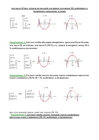 чем число M (т.е. лежали на числовой оси правее, чем точка M), необходимо и
достаточно выполнение условий:
или
Утверждение 4. Для того чтобы оба корня квадратного трехчлена были больше,
чем число M, но меньше, чем число N (M<N), т.е. лежали в интервале между M и
N, необходимо и достаточно:
Утверждение 5. Для того чтобы только больший корень квадратного трехчлена
лежал в интервале [M,N] (M < N), необходимо и достаточно:
или
при этом меньший корень лежит вне отрезка [M, N]).
Утверждение 6. Для того чтобы только меньший корень квадратного
трехчлена лежал в интервале [M, N], необходимо и достаточно:
 