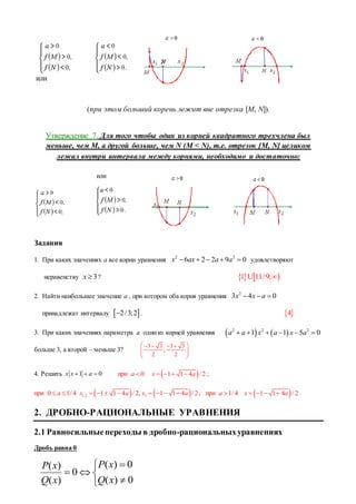или
(при этом больший корень лежит вне отрезка [M, N]).
Утверждение 7. Для того чтобы один из корней квадратного трехчлена был
меньше, чем M, а другой больше, чем N (M < N), т.е. отрезок [M, N] целиком
лежал внутри интервала между корнями, необходимо и достаточно:
или
Задания
1. При каких значениях а все корни уравнения
2 2
6 2 2 9 0x ax a a     удовлетворяют
неравенству 3x  ?    1 11/9;U
2. Найти наибольшее значение а , при котором оба корня уравнения
2
3 4 0x x a  
принадлежат интервалу  2/3;2 .  4
3. При каких значениях параметра a одиниз корней уравнения    2 2 2
1 1 5 0a a x a x a     
больше 3, а второй – меньше 3?
3 3 3 3
;
2 2
    
  
 
4. Решить 1 0x x a   при 0a   1 1 4 / 2x a    ;
при 0 1/4a     1,2 31 1 4 / 2, 1 1 4 / 2x a x a        ; при 1/4a   1 1 4 / 2x a   
2. ДРОБНО-РАЦИОНАЛЬНЫЕ УРАВНЕНИЯ
2.1 Равносильныепереходы в дробно-рациональныхуравнениях
Дробь равна 0






0)(
0)(
0
)(
)(
xQ
xP
xQ
xP
 