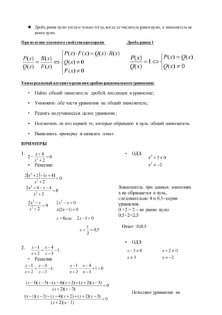 Дробь равна нулю тогда и только тогда,когда ее числитель равен нулю, а знаменатель не
равен нулю.
Применение основного свойства пропорции Дробь равна 1









0)(
0)(
)()()()(
)(
)(
)(
)(
xF
xQ
xRxQxFxP
xF
xR
xQ
xP
Универсальный алгоритм решения дробно-рационального уравнения:
• Найти общий знаменатель дробей, входящих в уравнение;
• Умножить обе части уравнения на общий знаменатель;
• Решить получившееся целое уравнение;
• Исключить из его корней те, которые обращают в нуль общий знаменатель.
• Выполнить проверку и записать ответ.
ПРИМЕРЫ
1.
• Решение:
• ОДЗ:
Знаменатель при данных значениях
х не обращается в нуль,
следовательно 0 и 0,5–корни
уравнения.
0 +2 = 2 – не равно нулю
0,5+2=2,5
Ответ :0;0,5
2.
• Решение
• ОДЗ:
Исходное уравнение не
.1
3
4
2
1






x
x
x
x
.1
3
4
2
1






x
x
x
x
01
3
4
2
1






x
x
x
x
0
)3)(2(
)3)(2()2)(4()3)(1(



xx
xxxxxx
0
)3)(2(
)3)(2()2)(4()3)(1(



xx
xxxxxx
3
03


x
x
2
02


x
x






0)(
)()(
1
)(
)(
xQ
xQxP
xQ
xP
0
2
4
2 2




x
x
    0
2
422
2
2



x
xx
0
2
442
2
2



x
xx
5,0
2
1
0120
0)12(
02 2




x
xилиx
xx
xx
0
2
2
2
2



x
xx
2
02
2
2


x
x
 