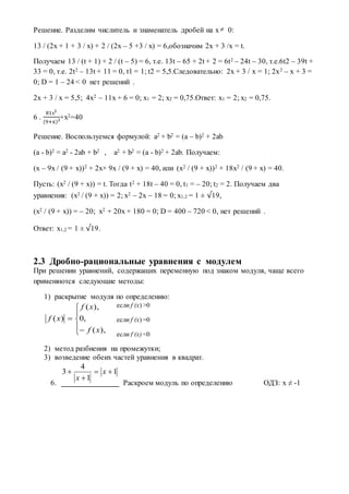 Решение. Разделим числитель и знаменатель дробей на x  0:
13 / (2x + 1 + 3 / x) + 2 / (2x – 5 +3 / x) = 6,обозначим 2x + 3 /x = t.
Получаем 13 / (t + 1) + 2 / (t – 5) = 6, т.е. 13t – 65 + 2t + 2 = 6t2 – 24t – 30, т.е.6t2 – 39t +
33 = 0, т.е. 2t2 – 13t + 11 = 0, t1 = 1; t2 = 5,5.Следовательно: 2x + 3 / x = 1; 2x2 – x + 3 =
0; D = 1 – 24 < 0 нет решений .
2x + 3 / x = 5,5; 4x2 – 11x + 6 = 0; x1 = 2; x2 = 0,75.Ответ: x1 = 2; x2 = 0,75.
6 .
81х2
(9+x)2+х2=40
Решение. Воспользуемся формулой: a2 + b2 = (a – b)2 + 2ab
(a - b)2 = a2 - 2ab + b2 , a2 + b2 = (a - b)2 + 2ab. Получаем:
(x – 9x / (9 + x))2 + 2x× 9x / (9 + x) = 40, или (x2 / (9 + x))2 + 18x2 / (9 + x) = 40.
Пусть: (x2 / (9 + x)) = t. Тогда t2 + 18t – 40 = 0, t1 = – 20; t2 = 2. Получаем два
уравнения: (x2 / (9 + x)) = 2; x2 – 2x – 18 = 0; x1,2 = 1 ± √19,
(x2 / (9 + x)) = – 20; x2 + 20x + 180 = 0; D = 400 – 720 < 0, нет решений .
Ответ: x1,2 = 1 ± √19.
2.3 Дробно-рациональные уравнения c модулем
При решении уравнений, содержащих переменную под знаком модуля, чаще всего
применяются следующие методы:
1) раскрытие модуля по определению:
2) метод разбиения на промежутки;
3) возведение обеих частей уравнения в квадрат.
6. Раскроем модуль по определению ОДЗ: х ≠ -1







),(
,0
),(
)(
xf
xf
xf
1
1
4
3 

 x
x
если f (x) >0
если f (x) =0
если f (x) <0
 