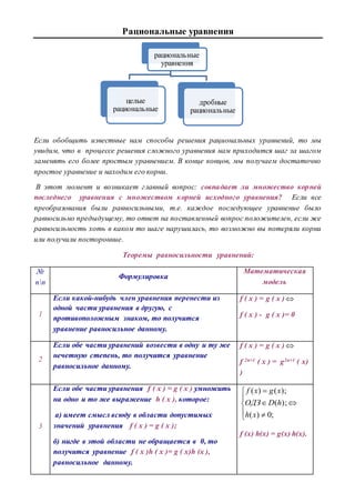 Рациональные уравнения
Если обобщить известные нам способы решения рациональных уравнений, то мы
увидим, что в процессе решения сложного уравнения нам приходится шаг за шагом
заменять его более простым уравнением. В конце концов, мы получаем достаточно
простое уравнение и находим его корни.
В этот момент и возникает главный вопрос: совпадает ли множество корней
последнего уравнения с множеством корней исходного уравнения? Если все
преобразования были равносильными, т.е. каждое последующее уравнение было
равносильно предыдущему, то ответ на поставленный вопрос положителен, если же
равносильность хоть в каком то шаге нарушилась, то возможно вы потеряли корни
или получили посторонние.
Теоремы равносильности уравнений:
№
пп
Формулировка
Математическая
модель
1
Если какой-нибудь член уравнения перенести из
одной части уравнения в другую, с
противоположным знаком, то получится
уравнение равносильное данному.
f ( x ) = g ( x )
f ( x ) - g ( x )= 0
2
Если обе части уравнений возвести в одну и ту же
нечетную степень, то получится уравнение
равносильное данному.
f ( x ) = g ( x ) 
f 2n+1 ( x ) = g2n+1 ( x)
)
3
Если обе части уравнения f ( x ) = g ( x ) умножить
на одно и то же выражение h ( x ), которое:
а) имеет смысл всюду в области допустимых
значений уравнения f ( x ) = g ( x );
б) нигде в этой области не обращается в 0, то
получится уравнение f ( x )h ( x )= g ( x)h (x ),
равносильное данному.









;0)(
);(
);()(
xh
hDОДЗ
xgxf
f (x) h(x) = g(x) h(x).
рациональные
уравнения
целые
рациональные
дробные
рациональные
 